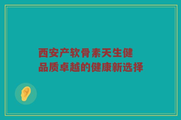 西安产软骨素天生健 品质卓越的健康新选择