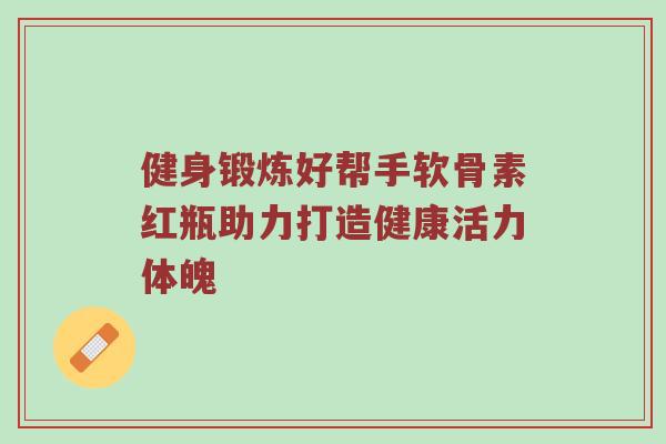 健身锻炼好帮手软骨素红瓶助力打造健康活力体魄 健身锻炼好帮手软骨素红瓶助力打造健康活力体魄