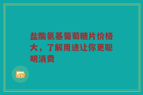 盐酸氨基葡萄糖片价格大，了解用途让你更聪明消费