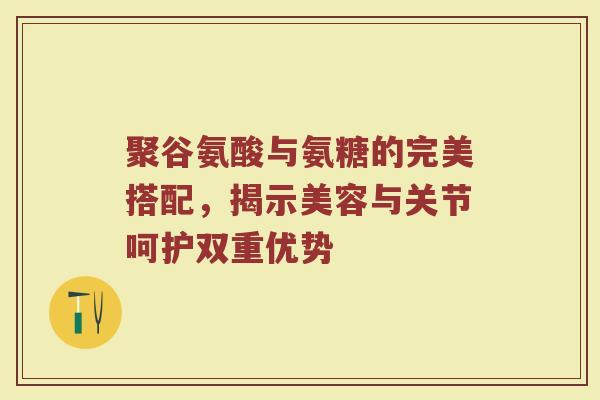 聚谷氨酸与氨糖的完美搭配，揭示美容与关节呵护双重优势