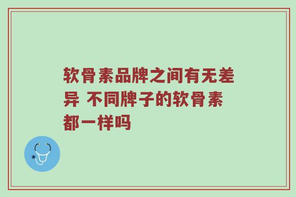 软骨素品牌之间有无差异 不同牌子的软骨素都一样吗 软骨素品牌之间有无差异 不同牌子的软骨素都一样吗