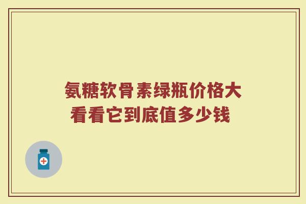 氨糖软骨素绿瓶价格大 看看它到底值多少钱 氨糖软骨素绿瓶价格大 看看它到底值多少钱
