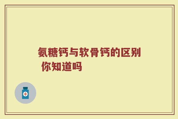 氨糖钙与软骨钙的区别 你知道吗