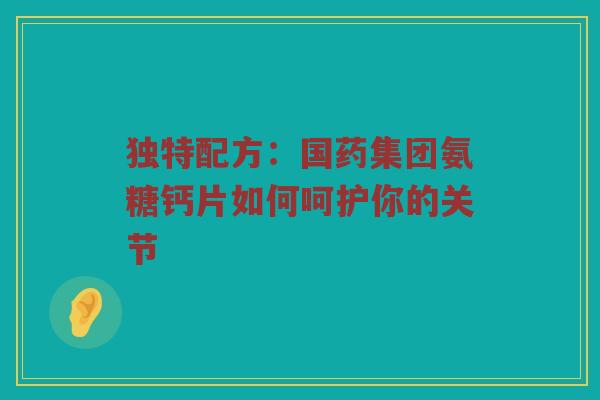 独特配方:国药集团氨糖钙片如何呵护你的关节 独特配方:国药集团氨糖钙片如何呵护你的关节