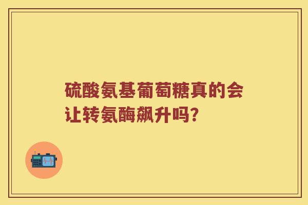 硫酸氨基葡萄糖真的会让转氨酶飙升吗? 硫酸氨基葡萄糖真的会让转氨酶飙升吗?