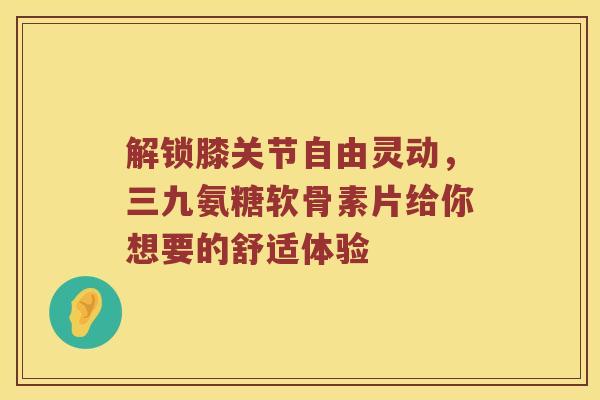 解锁膝关节自由灵动,三九氨糖软骨素片给你想要的舒适体验 解锁膝关节自由灵动,三九氨糖软骨素片给你想要的舒适体验