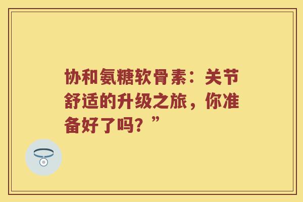 协和氨糖软骨素：关节舒适的升级之旅，你准备好了吗？”
