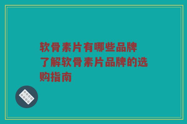软骨素片有哪些品牌 了解软骨素片品牌的选购指南