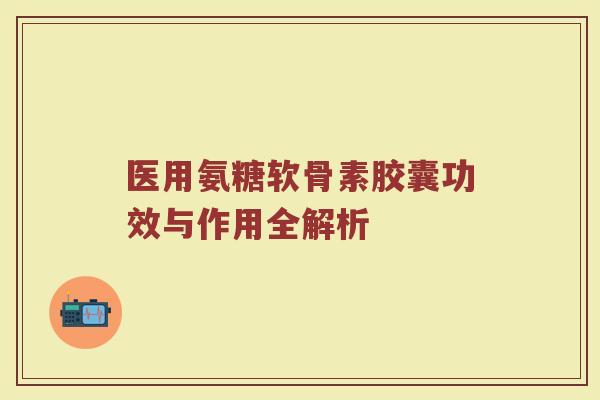 医用氨糖软骨素胶囊功效与作用全解析 医用氨糖软骨素胶囊功效与作用全解析