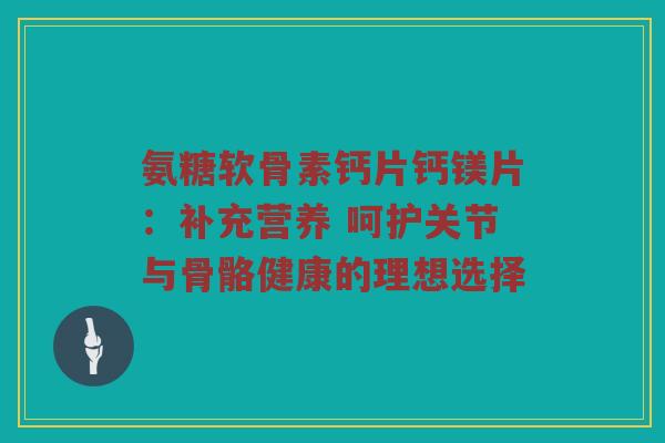 氨糖软骨素钙片钙镁片:补充营养 呵护关节与骨骼健康的理想选择 氨糖软骨素钙片钙镁片:补充营养 呵护关节与骨骼健康的理想选择