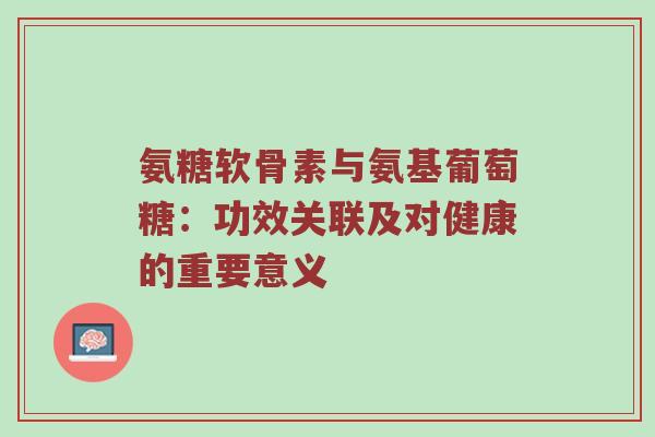 氨糖软骨素与氨基葡萄糖:功效关联及对健康的重要意义 氨糖软骨素与氨基葡萄糖:功效关联及对健康的重要意义