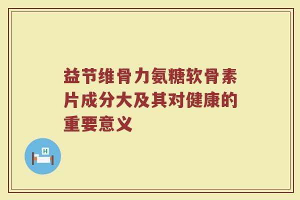 益节维骨力氨糖软骨素片成分大及其对健康的重要意义 益节维骨力氨糖软骨素片成分大及其对健康的重要意义
