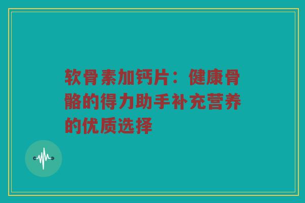 软骨素加钙片：健康骨骼的得力助手补充营养的优质选择