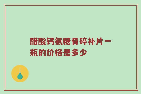 醋酸钙氨糖骨碎补片一瓶的价格是多少 醋酸钙氨糖骨碎补片一瓶的价格是多少