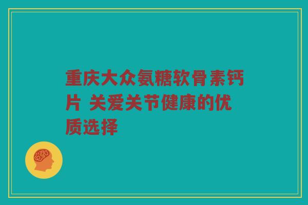 重庆大众氨糖软骨素钙片 关爱关节健康的优质选择 重庆大众氨糖软骨素钙片 关爱关节健康的优质选择