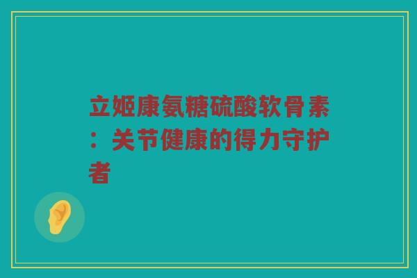 立姬康氨糖硫酸软骨素：关节健康的得力守护者