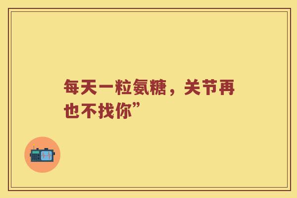 每天一粒氨糖,关节再也不找你” 每天一粒氨糖,关节再也不找你”