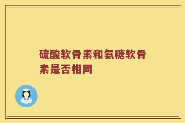 硫酸软骨素和氨糖软骨素是否相同 硫酸软骨素和氨糖软骨素是否相同