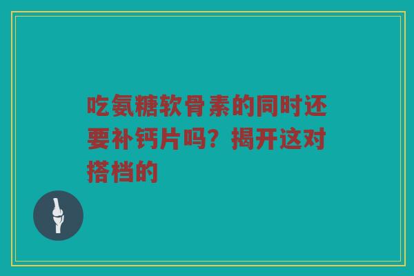 吃氨糖软骨素的同时还要补钙片吗？揭开这对搭档的