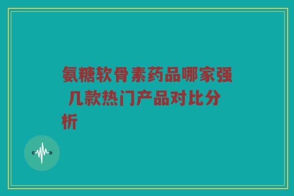 氨糖软骨素药品哪家强 几款热门产品对比分析 氨糖软骨素药品哪家强 几款热门产品对比分析