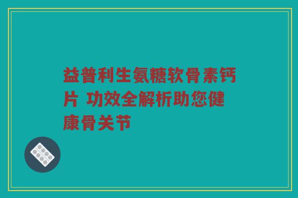 益普利生氨糖软骨素钙片 功效全解析助您健康骨关节