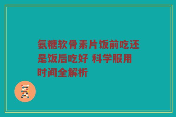 氨糖软骨素片饭前吃还是饭后吃好 科学服用时间全解析 氨糖软骨素片饭前吃还是饭后吃好 科学服用时间全解析