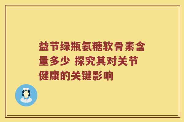 益节绿瓶氨糖软骨素含量多少 探究其对关节健康的关键影响