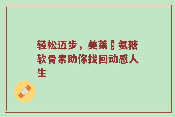 轻松迈步,美莱侹氨糖软骨素助你找回动感人生 轻松迈步,美莱侹氨糖软骨素助你找回动感人生
