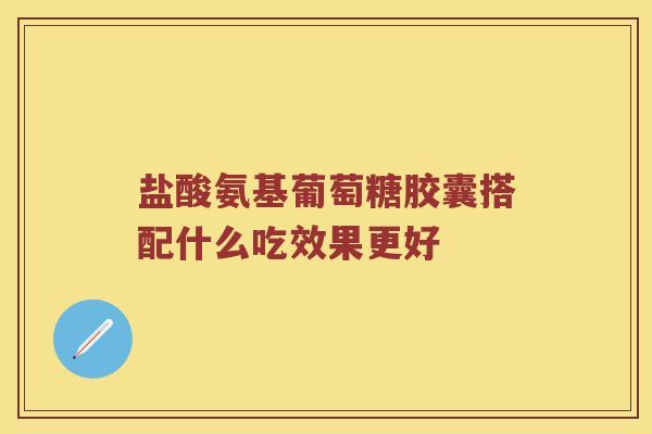 盐酸氨基葡萄糖胶囊搭配什么吃效果更好 盐酸氨基葡萄糖胶囊搭配什么吃效果更好
