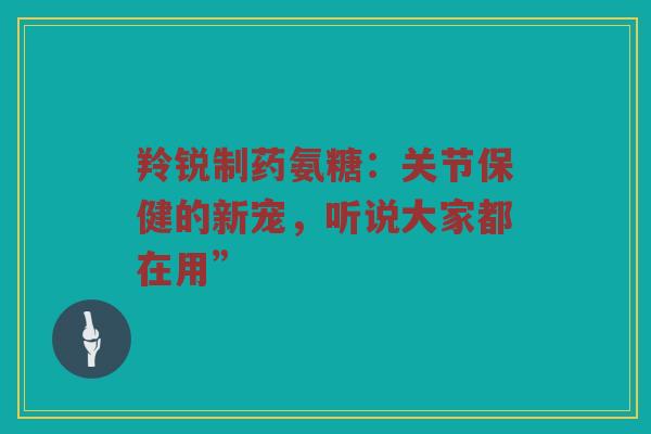 羚锐制药氨糖：关节保健的新宠，听说大家都在用”