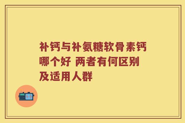 补钙与补氨糖软骨素钙哪个好 两者有何区别及适用人群 补钙与补氨糖软骨素钙哪个好 两者有何区别及适用人群