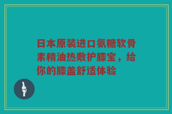 日本原装进口氨糖软骨素精油热敷护膝宝,给你的膝盖舒适体验 日本原装进口氨糖软骨素精油热敷护膝宝,给你的膝盖舒适体验