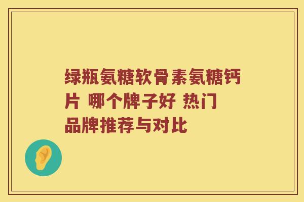 绿瓶氨糖软骨素氨糖钙片 哪个牌子好 热门品牌推荐与对比 绿瓶氨糖软骨素氨糖钙片 哪个牌子好 热门品牌推荐与对比