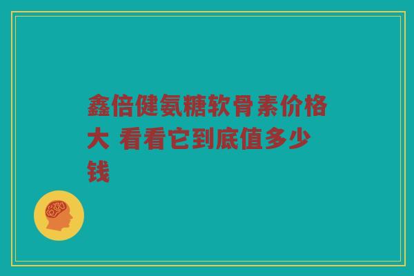 鑫倍健氨糖软骨素价格大 看看它到底值多少钱 鑫倍健氨糖软骨素价格大 看看它到底值多少钱