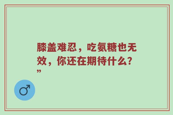 膝盖难忍，吃氨糖也无效，你还在期待什么？”