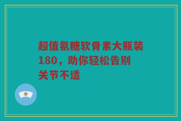 超值氨糖软骨素大瓶装180,助你轻松告别关节不适 超值氨糖软骨素大瓶装180,助你轻松告别关节不适