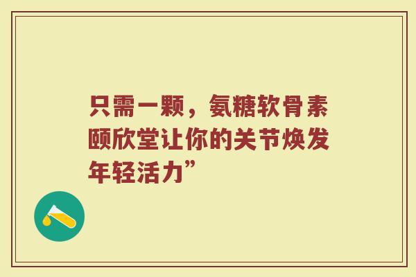 只需一颗,氨糖软骨素颐欣堂让你的关节焕发年轻活力” 只需一颗,氨糖软骨素颐欣堂让你的关节焕发年轻活力”