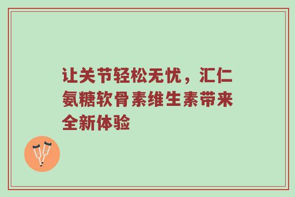 让关节轻松无忧,汇仁氨糖软骨素维生素带来全新体验 让关节轻松无忧,汇仁氨糖软骨素维生素带来全新体验