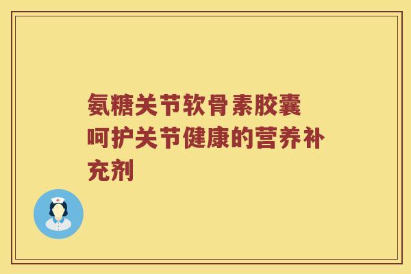 氨糖关节软骨素胶囊 呵护关节健康的营养补充剂 氨糖关节软骨素胶囊 呵护关节健康的营养补充剂