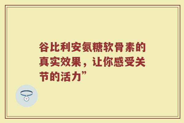 谷比利安氨糖软骨素的真实效果，让你感受关节的活力”