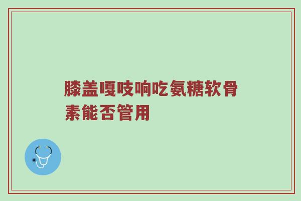 膝盖嘎吱响吃氨糖软骨素能否管用 膝盖嘎吱响吃氨糖软骨素能否管用