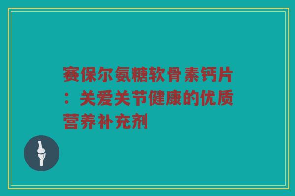赛保尔氨糖软骨素钙片:关爱关节健康的优质营养补充剂 赛保尔氨糖软骨素钙片:关爱关节健康的优质营养补充剂