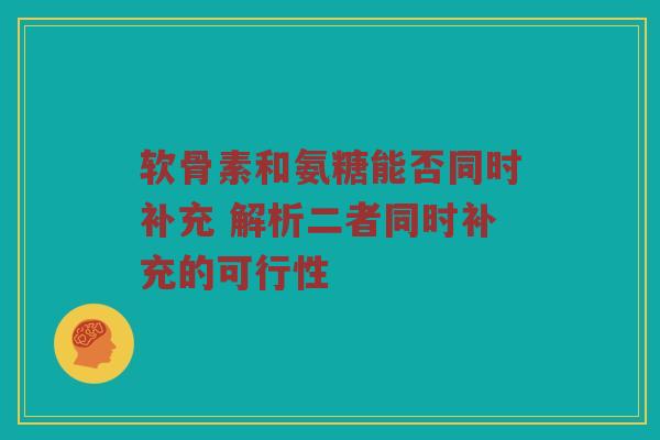 软骨素和氨糖能否同时补充 解析二者同时补充的可行性 软骨素和氨糖能否同时补充 解析二者同时补充的可行性