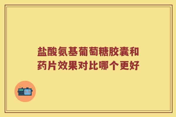 盐酸氨基葡萄糖胶囊和药片效果对比哪个更好 盐酸氨基葡萄糖胶囊和药片效果对比哪个更好