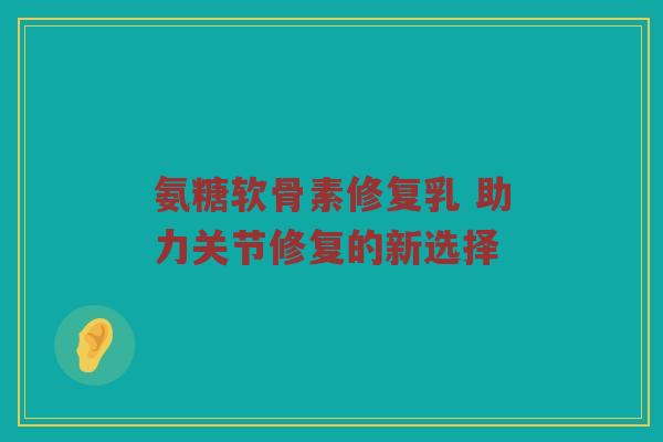 氨糖软骨素修复乳 助力关节修复的新选择