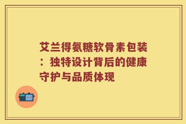 艾兰得氨糖软骨素包装：独特设计背后的健康守护与品质体现