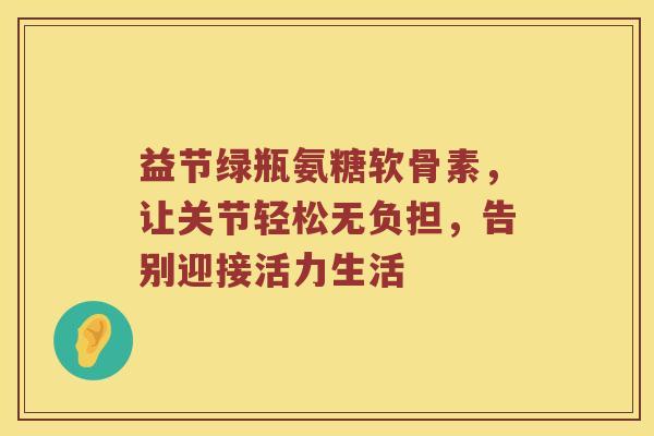 益节绿瓶氨糖软骨素,让关节轻松无负担,告别迎接活力生活 益节绿瓶氨糖软骨素,让关节轻松无负担,告别迎接活力生活