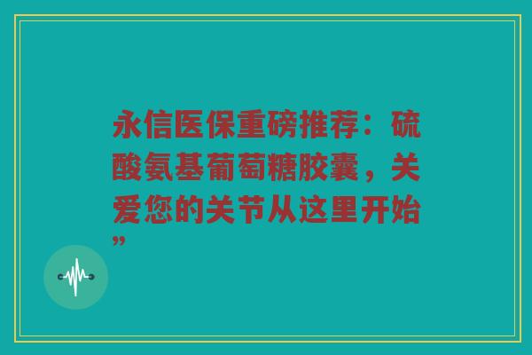永信医保重磅推荐：硫酸氨基葡萄糖胶囊，关爱您的关节从这里开始”