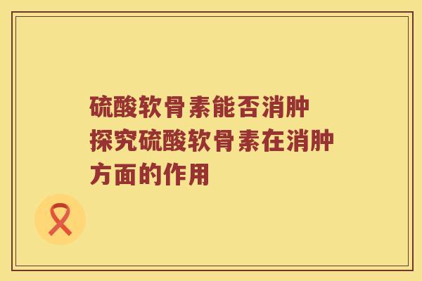 硫酸软骨素能否消肿 探究硫酸软骨素在消肿方面的作用