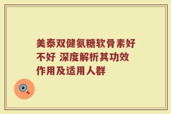 美泰双健氨糖软骨素好不好 深度解析其功效作用及适用人群